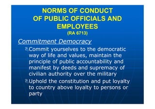 Commitment Democracy
Commit yourselves to the democratic
way of life and values, maintain the
principle of public accountability and
manifest by deeds and supremacy of
civilian authority over the military
Uphold the constitution and put loyalty
to country above loyalty to persons or
party
NORMS OF CONDUCT
OF PUBLIC OFFICIALS AND
EMPLOYEES
(RA 6713)
 
