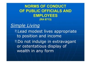 Simple Living
Lead modest lives appropriate
to position and income
Do not indulge in extravagant
or ostentatious display of
wealth in any form
NORMS OF CONDUCT
OF PUBLIC OFFICIALS AND
EMPLOYEES
(RA 6713)
 
