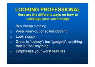 LOOKING PROFESSIONAL
Here are the different ways on how to
sabotage your work image
LOOKING PROFESSIONAL
Here are the different ways on how to
sabotage your work image
1. Buy cheap clothing
2. Wear worn-out or soiled clothing
3. Look sloppy
4. Dress to “cutesy”, too “gadgety”, anything
that is “too” anything
5. Emphasize your worst features
1. Buy cheap clothing
2. Wear worn-out or soiled clothing
3. Look sloppy
4. Dress to “cutesy”, too “gadgety”, anything
that is “too” anything
5. Emphasize your worst features
 