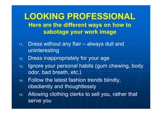 LOOKING PROFESSIONAL
Here are the different ways on how to
sabotage your work image
LOOKING PROFESSIONAL
Here are the different ways on how to
sabotage your work image
11. Dress without any flair – always dull and
uninteresting
12. Dress inappropriately for your age
13. Ignore your personal habits (gum chewing, body
odor, bad breath, etc.)
14. Follow the latest fashion trends blindly,
obediently and thoughtlessly
15. Allowing clothing clerks to sell you, rather that
serve you
 
