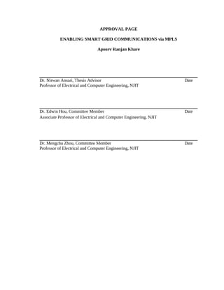 APPROVAL PAGE

           ENABLING SMART GRID COMMUNICATIONS via MPLS

                               Apoorv Ranjan Khare




Dr. Nirwan Ansari, Thesis Advisor                                  Date
Professor of Electrical and Computer Engineering, NJIT




Dr. Edwin Hou, Committee Member                                    Date
Associate Professor of Electrical and Computer Engineering, NJIT




Dr. Mengchu Zhou, Committee Member                                 Date
Professor of Electrical and Computer Engineering, NJIT
 