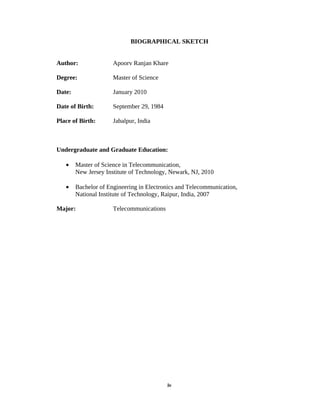 BIOGRAPHICAL SKETCH


Author:               Apoorv Ranjan Khare

Degree:               Master of Science

Date:                 January 2010

Date of Birth:        September 29, 1984

Place of Birth:       Jabalpur, India



Undergraduate and Graduate Education:

   •    Master of Science in Telecommunication,
        New Jersey Institute of Technology, Newark, NJ, 2010

   •    Bachelor of Engineering in Electronics and Telecommunication,
        National Institute of Technology, Raipur, India, 2007

Major:                Telecommunications




                                           iv
 
