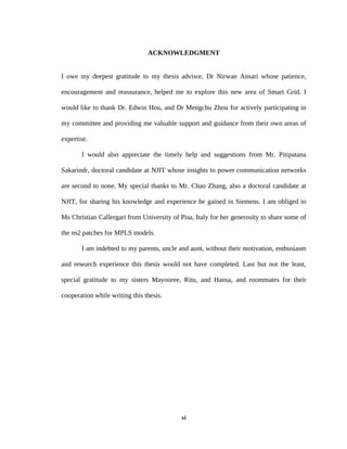 ACKNOWLEDGMENT


I owe my deepest gratitude to my thesis advisor, Dr Nirwan Ansari whose patience,

encouragement and reassurance, helped me to explore this new area of Smart Grid. I

would like to thank Dr. Edwin Hou, and Dr Mengchu Zhou for actively participating in

my committee and providing me valuable support and guidance from their own areas of

expertise.

       I would also appreciate the timely help and suggestions from Mr. Pitipatana

Sakarindr, doctoral candidate at NJIT whose insights to power communication networks

are second to none. My special thanks to Mr. Chao Zhang, also a doctoral candidate at

NJIT, for sharing his knowledge and experience he gained in Siemens. I am obliged to

Ms Christian Callergari from University of Pisa, Italy for her generosity to share some of

the ns2 patches for MPLS models.

       I am indebted to my parents, uncle and aunt, without their motivation, enthusiasm

and research experience this thesis would not have completed. Last but not the least,

special gratitude to my sisters Mayooree, Ritu, and Hansa, and roommates for their

cooperation while writing this thesis.




                                            vi
 