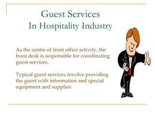 Guest Services In Hospitality Industry As the centre of front office activity, the front desk is responsible for coordinating guest services. Typical guest services involve providing the guest with information and special equipment and supplies 