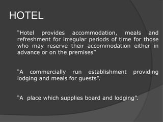 HOTEL
“Hotel provides accommodation, meals and
refreshment for irregular periods of time for those
who may reserve their accommodation either in
advance or on the premises”
“A commercially run establishment providing
lodging and meals for guests”.
“A place which supplies board and lodging”.
 