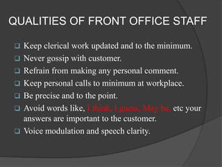 QUALITIES OF FRONT OFFICE STAFF
 Keep clerical work updated and to the minimum.
 Never gossip with customer.
 Refrain from making any personal comment.
 Keep personal calls to minimum at workplace.
 Be precise and to the point.
 Avoid words like, I think, I guess, May be, etc your
answers are important to the customer.
 Voice modulation and speech clarity.
 