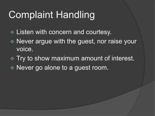 Complaint Handling
 Listen with concern and courtesy.
 Never argue with the guest, nor raise your
voice.
 Try to show maximum amount of interest.
 Never go alone to a guest room.
 