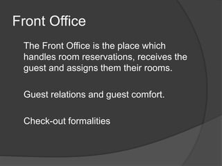 Front Office
The Front Office is the place which
handles room reservations, receives the
guest and assigns them their rooms.
Guest relations and guest comfort.
Check-out formalities
 