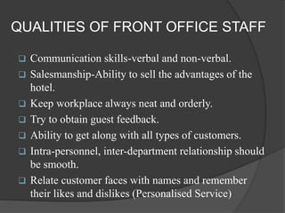 QUALITIES OF FRONT OFFICE STAFF
 Communication skills-verbal and non-verbal.
 Salesmanship-Ability to sell the advantages of the
hotel.
 Keep workplace always neat and orderly.
 Try to obtain guest feedback.
 Ability to get along with all types of customers.
 Intra-personnel, inter-department relationship should
be smooth.
 Relate customer faces with names and remember
their likes and dislikes (Personalised Service)
 