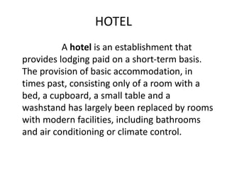 HOTEL 
A hotel is an establishment that 
provides lodging paid on a short-term basis. 
The provision of basic accommodation, in 
times past, consisting only of a room with a 
bed, a cupboard, a small table and a 
washstand has largely been replaced by rooms 
with modern facilities, including bathrooms 
and air conditioning or climate control. 
 