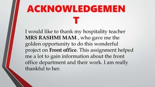 ACKNOWLEDGEMEN
T
I would like to thank my hospitality teacher
MRS RASHMI MAM , who gave me the
golden opportunity to do this wonderful
project on Front office. This assignment helped
me a lot to gain information about the front
office department and their work. I am really
thankful to her.
 