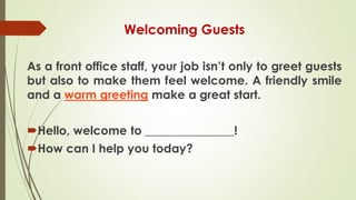 Welcoming Guests
As a front office staff, your job isn’t only to greet guests
but also to make them feel welcome. A friendly smile
and a warm greeting make a great start.
Hello, welcome to _______________!
How can I help you today?
 