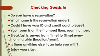 Checking Guests In
Do you have a reservation?
What name is the reservation under?
Could I have your ID and credit card, please?
Your room is on the [number] floor, room number.
Breakfast is served from [time] to [time] every
morning at/in [location/room].
Is there anything else I can help you with?
Enjoy your stay.
 