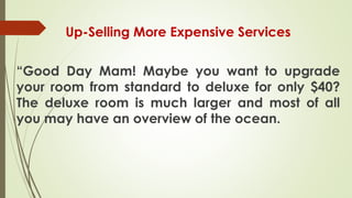 Up-Selling More Expensive Services
“Good Day Mam! Maybe you want to upgrade
your room from standard to deluxe for only $40?
The deluxe room is much larger and most of all
you may have an overview of the ocean.
 
