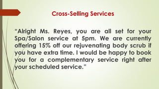 Cross-Selling Services
“Alright Ms. Reyes, you are all set for your
Spa/Salon service at 5pm. We are currently
offering 15% off our rejuvenating body scrub if
you have extra time. I would be happy to book
you for a complementary service right after
your scheduled service.”
 