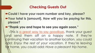 Checking Guests Out
Could I have your room number and key, please?
Your total is [amount]. How will you be paying for this,
please?
“Thank you and hope to see you again soon.”
-This is a great way to say goodbye, thank your guest
and send them off on a happy note. If they’re
continuing their vacation to another location, you could
add: Enjoy the rest of your vacation. If they’re leaving
for home, you could add: Have a pleasant trip home.
 