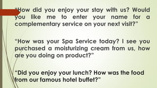“How did you enjoy your stay with us? Would
you like me to enter your name for a
complementary service on your next visit?”
“How was your Spa Service today? I see you
purchased a moisturizing cream from us, how
are you doing on product?”
“Did you enjoy your lunch? How was the food
from our famous hotel buffet?”
 