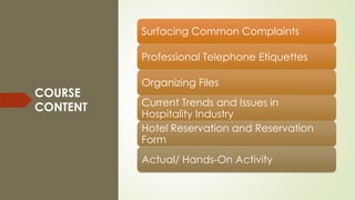 COURSE
CONTENT
Surfacing Common Complaints
Professional Telephone Etiquettes
Organizing Files
Current Trends and Issues in
Hospitality Industry
Hotel Reservation and Reservation
Form
Actual/ Hands-On Activity
 