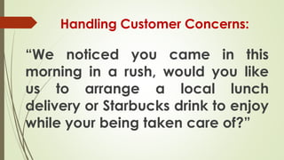 Handling Customer Concerns:
“We noticed you came in this
morning in a rush, would you like
us to arrange a local lunch
delivery or Starbucks drink to enjoy
while your being taken care of?”
 
