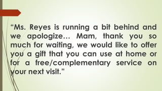 “Ms. Reyes is running a bit behind and
we apologize… Mam, thank you so
much for waiting, we would like to offer
you a gift that you can use at home or
for a free/complementary service on
your next visit.”
 