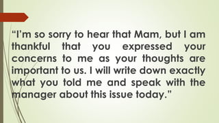 “I’m so sorry to hear that Mam, but I am
thankful that you expressed your
concerns to me as your thoughts are
important to us. I will write down exactly
what you told me and speak with the
manager about this issue today.”
 