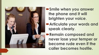 Smile when you answer
the phone and it will
brighten your voice.
Articulate your words and
speak clearly.
Remain composed and
never lose your temper or
become rude even if the
caller becomes hostile.
 