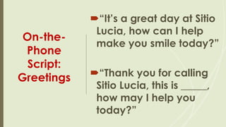 On-the-
Phone
Script:
Greetings
“It’s a great day at Sitio
Lucia, how can I help
make you smile today?”
“Thank you for calling
Sitio Lucia, this is _____,
how may I help you
today?”
 