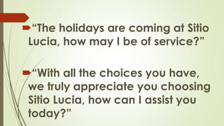 “The holidays are coming at Sitio
Lucia, how may I be of service?”
“With all the choices you have,
we truly appreciate you choosing
Sitio Lucia, how can I assist you
today?”
 