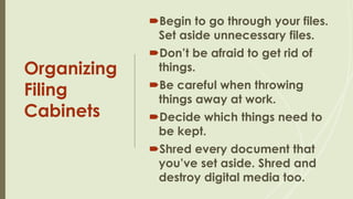 Organizing
Filing
Cabinets
Begin to go through your files.
Set aside unnecessary files.
Don’t be afraid to get rid of
things.
Be careful when throwing
things away at work.
Decide which things need to
be kept.
Shred every document that
you’ve set aside. Shred and
destroy digital media too.
 
