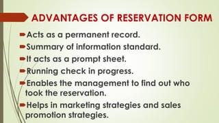 ADVANTAGES OF RESERVATION FORM
Acts as a permanent record.
Summary of information standard.
It acts as a prompt sheet.
Running check in progress.
Enables the management to find out who
took the reservation.
Helps in marketing strategies and sales
promotion strategies.
 