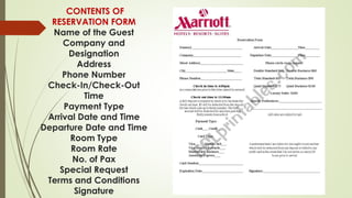 CONTENTS OF
RESERVATION FORM
Name of the Guest
Company and
Designation
Address
Phone Number
Check-In/Check-Out
Time
Payment Type
Arrival Date and Time
Departure Date and Time
Room Type
Room Rate
No. of Pax
Special Request
Terms and Conditions
Signature
 