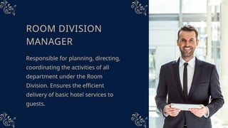 ROOM DIVISION
MANAGER
Responsible for planning, directing,
coordinating the activities of all
department under the Room
Division. Ensures the efficient
delivery of basic hotel services to
guests.
 