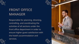 FRONT OFFICE
MANAGER
Responsible for planning, directing,
controlling, and coordinating the
activities of all sections under the
front office department in order to
ensure higher guest satisfaction with
the hotel’s accommodation and
services.
 