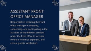 ASSISTANT FRONT
OFFICE MANAGER
Responsible in assisting the Front
office Manager in directing,
supervising, and participating in the
activities of the different sections
under the front office to increase
revenue, minimize expenses, and
ensure guests satisfaction.
 