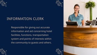 INFORMATION CLERK
Responsible for giving out accurate
information and aid concerning hotel
facilities, functions, transportation
system and points of interests within
the community to guests and others.
 
