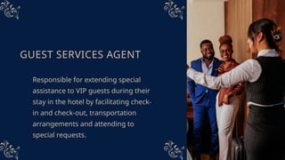 GUEST SERVICES AGENT
Responsible for extending special
assistance to VIP guests during their
stay in the hotel by facilitating check-
in and check-out, transportation
arrangements and attending to
special requests.
 