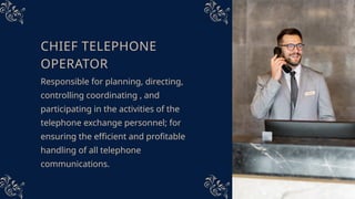 CHIEF TELEPHONE
OPERATOR
Responsible for planning, directing,
controlling coordinating , and
participating in the activities of the
telephone exchange personnel; for
ensuring the efficient and profitable
handling of all telephone
communications.
 