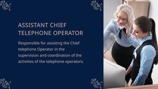 ASSISTANT CHIEF
TELEPHONE OPERATOR
Responsible for assisting the Chief
telephone Operator in the
supervision and coordination of the
activities of the telephone operators.
 