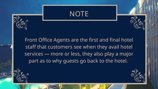 NOTE
Front Office Agents are the first and final hotel
staff that customers see when they avail hotel
services — more or less, they also play a major
part as to why guests go back to the hotel.
 