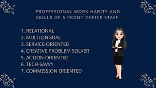 PROFESSIONAL WORK HABITS AND
SKILLS OF A FRONT OFFICE STAFF
1. RELATIONAL
2. MULTILINGUAL
3. SERVICE-ORIENTED
4. CREATIVE PROBLEM SOLVER
5. ACTION-ORIENTED
6. TECH-SAVVY
7. COMMISSION ORIENTED
 