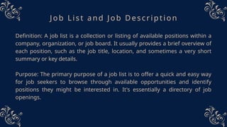 Job List and Job Description
Definition: A job list is a collection or listing of available positions within a
company, organization, or job board. It usually provides a brief overview of
each position, such as the job title, location, and sometimes a very short
summary or key details.
Purpose: The primary purpose of a job list is to offer a quick and easy way
for job seekers to browse through available opportunities and identify
positions they might be interested in. It's essentially a directory of job
openings.
 