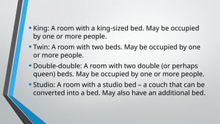 •King: A room with a king-sized bed. May be occupied
by one or more people.
•Twin: A room with two beds. May be occupied by one
or more people.
•Double-double: A room with two double (or perhaps
queen) beds. May be occupied by one or more people.
•Studio: A room with a studio bed – a couch that can be
converted into a bed. May also have an additional bed.
 