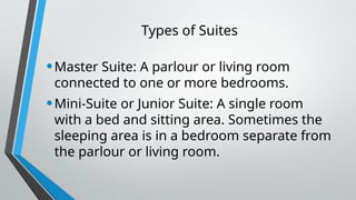 Types of Suites
•Master Suite: A parlour or living room
connected to one or more bedrooms.
•Mini-Suite or Junior Suite: A single room
with a bed and sitting area. Sometimes the
sleeping area is in a bedroom separate from
the parlour or living room.
 