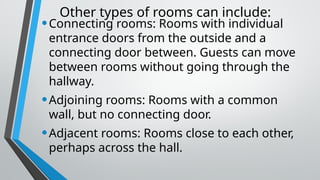 Other types of rooms can include:
•Connecting rooms: Rooms with individual
entrance doors from the outside and a
connecting door between. Guests can move
between rooms without going through the
hallway.
•Adjoining rooms: Rooms with a common
wall, but no connecting door.
•Adjacent rooms: Rooms close to each other,
perhaps across the hall.
 