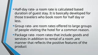 •Half-day rate- a room rate is calculated based
duration of guest stay. It is basically developed for
those travelers who book room for half day or
less.
•Group rate- are room rates offered to large groups
of people visiting the hotel for a common reason.
•Package rate- room rates that include goods and
services in addition to rental of a room ,are
manner that reflects the positive features of the
product
 