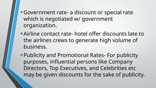 •Government rate- a discount or special rate
which is negotiated w/ government
organization.
•Airline contact rate- hotel offer discounts late to
the airlines crews to generate high volume of
business.
•Publicity and Promotional Rates- For publicity
purposes, influential persons like Company
Directors, Top Executives, and Celebrities etc
may be given discounts for the sake of publicity.
 