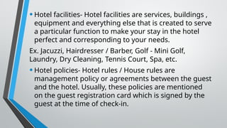 •Hotel facilities- Hotel facilities are services, buildings ,
equipment and everything else that is created to serve
a particular function to make your stay in the hotel
perfect and corresponding to your needs.
Ex. Jacuzzi, Hairdresser / Barber, Golf - Mini Golf,
Laundry, Dry Cleaning, Tennis Court, Spa, etc.
•Hotel policies- Hotel rules / House rules are
management policy or agreements between the guest
and the hotel. Usually, these policies are mentioned
on the guest registration card which is signed by the
guest at the time of check-in.
 