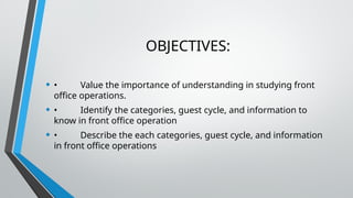 OBJECTIVES:
• • Value the importance of understanding in studying front
office operations.
• • Identify the categories, guest cycle, and information to
know in front office operation
• • Describe the each categories, guest cycle, and information
in front office operations
 