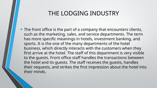 THE LODGING INDUSTRY
• The front office is the part of a company that encounters clients,
such as the marketing, sales, and service departments. The term
has more specific meanings in hotels, investment banking, and
sports. It is the one of the many departments of the hotel
business, which directly interacts with the customers when they
first arrive at the hotel. The staff of this department is very visible
to the guests. Front office staff handles the transactions between
the hotel and its guests. The staff receives the guests, handles
their requests, and strikes the first impression about the hotel into
their minds.
 