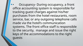 •• Occupancy- During occupancy, a front
office accounting system is responsible for
tracking guest charges against his/her
purchases from the hotel restaurants, room
service, bar, or any outgoing telephone calls
made via the hotel’s communication
systems. The front office staff is responsible
to the security, manage and issue the right
keys of the accommodations to the right
guests
 